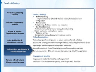 Service Offerings



  Product Engineering
       Services                 Service Offerings
                                  Test Consultancy
                                     Implementation of QA cell & Metrics, Testing Tool selection and
                                  configuration
  Software Engineering           Basic services
        Services                 Test planning, Test case creation and execution
                                 Specialized services
                                 Test Automation, Performance testing, Security testing
   Game & Mobile                 Mobile application testing, Game testing
 Development Services            Platform services
                                 Compatibility testing, Deployment readiness testing
                                Value Propositions
  Print, Publishing &           Technology specific testing suites to reduce testing efforts & schedule
  Multimedia Services           Dashboards for engagement monitoring facilitating status and performance review
                                Lightweight methodologies without process overheads
                                Assured reduction in Cost of Quality by means of industry best practices
   Independent Verification &
       Validation Services      Domain experience – BFSI, Life Science, Manufacturing, Retail, Transportation


                                Engagement Models
                                Pay as Use to load and unload QA staff as you need
 Remote Infrastructure
 Management Services            Dedicated Team mode to leverage long term insight of QA resources
 