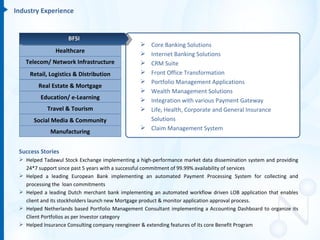 Industry Experience


                    BFSI
                                                 Core Banking Solutions
               Healthcare                        Internet Banking Solutions
   Telecom/ Network Infrastructure               CRM Suite
     Retail, Logistics & Distribution            Front Office Transformation
                                                 Portfolio Management Applications
        Real Estate & Mortgage
                                                 Wealth Management Solutions
         Education/ e-Learning                   Integration with various Payment Gateway
            Travel & Tourism                     Life, Health, Corporate and General Insurance
      Social Media & Community                    Solutions
                                                 Claim Management System
             Manufacturing


 Success Stories
  Helped Tadawul Stock Exchange implementing a high-performance market data dissemination system and providing
   24*7 support since past 5 years with a successful commitment of 99.99% availability of services
  Helped a leading European Bank implementing an automated Payment Processing System for collecting and
   processing the loan commitments
  Helped a leading Dutch merchant bank implementing an automated workflow driven LOB application that enables
   client and its stockholders launch new Mortgage product & monitor application approval process.
  Helped Netherlands based Portfolio Management Consultant implementing a Accounting Dashboard to organize its
   Client Portfolios as per Investor category
  Helped Insurance Consulting company reengineer & extending features of its core Benefit Program
 