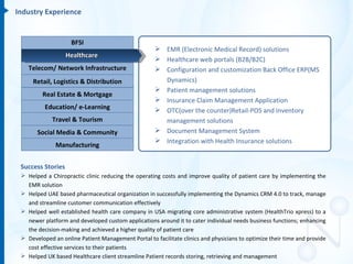 Industry Experience


                    BFSI
                                                      EMR (Electronic Medical Record) solutions
                   Healthcare
                                                      Healthcare web portals (B2B/B2C)
    Telecom/ Network Infrastructure                   Configuration and customization Back Office ERP(MS
     Retail, Logistics & Distribution                  Dynamics)
                                                      Patient management solutions
         Real Estate & Mortgage
                                                      Insurance Claim Management Application
          Education/ e-Learning                       OTC(over the counter)Retail-POS and Inventory
             Travel & Tourism                          management solutions
       Social Media & Community                       Document Management System
                                                      Integration with Health Insurance solutions
              Manufacturing


 Success Stories
  Helped a Chiropractic clinic reducing the operating costs and improve quality of patient care by implementing the
   EMR solution
  Helped UAE based pharmaceutical organization in successfully implementing the Dynamics CRM 4.0 to track, manage
   and streamline customer communication effectively
  Helped well established health care company in USA migrating core administrative system (HealthTrio xpress) to a
   newer platform and developed custom applications around it to cater individual needs business functions; enhancing
   the decision-making and achieved a higher quality of patient care
  Developed an online Patient Management Portal to facilitate clinics and physicians to optimize their time and provide
   cost effective services to their patients
  Helped UK based Healthcare client streamline Patient records storing, retrieving and management
 