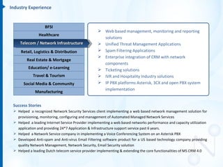 Industry Experience


                   BFSI
                                                    Web based management, monitoring and reporting
                Healthcare
                                                     solutions
     Telecom / Network Infrastructure               Unified Threat Management Applications
     Retail, Logistics & Distribution               Spam Filtering Applications
                                                    Enterprise integration of CRM with network
         Real Estate & Mortgage
                                                     components
         Education/ e-Learning                      Ticketing solutions
            Travel & Tourism                        IVR and Hospitality Industry solutions
       Social Media & Community                     IP PBX platforms Asterisk, 3CX and open PBX system
                                                     implementation
             Manufacturing


 Success Stories
  Helped a recognized Network Security Services client implementing a web based network management solution for
   provisioning, monitoring, configuring and management of Automated Managed Network Services
  Helped a leading Internet Service Provider implementing a web based networks performance and capacity utilization
   application and providing 24*7 Application & Infrastructure support service past 6 years.
  Helped a Network Service company in implementing a Voice Conferencing System on an Asterisk PBX
  Developed Anti-spam and Anti-virus Email Filtering software product for a US based technology company providing
   quality Network Management, Network Security, Email Security solution
  Helped a leading Dutch telecom service provider implementing & extending the core functionalities of MS CRM 4.0
 
