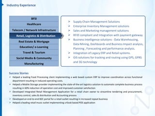 Industry Experience


                     BFSI
                                                         Supply Chain Management Solutions
                 Healthcare
                                                         Enterprise Inventory Management solutions
   Telecom / Network Infrastructure                      Sales and Marketing management solutions
       Retail, Logistics & Distribution                  RFID compliant and Integration with payment gateway
                                                         Business Intelligence solutions - Data Warehousing,
          Real Estate & Mortgage
                                                          Data Mining, Dashboards and Business Impact analysis,
          Education/ e-Learning                           Planning , Forecasting and performance analysis.
              Travel & Tourism                           Integration of Legacy ERP and Retail systems.
       Social Media & Community                          GIS solutions for tracking and routing using GPS, GPRS
                                                          and 3G technology
               Manufacturing


 Success Stories
  Helped a leading Food Processing client implementing a web based custom ERP to improve coordination across functional
   department resulting in reduced operating costs.
  Helped a Mobile Storage provider implementing the state-of-the-art logistics solution to automate complete business process
   resulting in 60% reduction of operation cost and improved customer satisfaction
  Developed Integrated Retail Management Application for a retail chain owner to streamline tendering and procurement,
   inventory control, sales & distribution and Accounting process
  Developed an end-to-end B2C portal for a retail outlet resulting in increased repeat business
  Helped a leading retail music outlet implementing a Kiosk based POS application
 