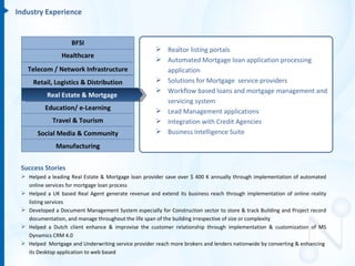 Industry Experience


                    BFSI
                                                      Realtor listing portals
                Healthcare
                                                      Automated Mortgage loan application processing
   Telecom / Network Infrastructure                    application
     Retail, Logistics & Distribution                 Solutions for Mortgage service providers
                                                      Workflow based loans and mortgage management and
           Real Estate & Mortgage
                                                       servicing system
          Education/ e-Learning                       Lead Management applications
             Travel & Tourism                         Integration with Credit Agencies
       Social Media & Community                       Business Intelligence Suite

              Manufacturing


 Success Stories
  Helped a leading Real Estate & Mortgage loan provider save over $ 400 K annually through implementation of automated
   online services for mortgage loan process
  Helped a UK based Real Agent generate revenue and extend its business reach through implementation of online reality
   listing services
  Developed a Document Management System especially for Construction sector to store & track Building and Project record
   documentation, and manage throughout the life span of the building irrespective of size or complexity
  Helped a Dutch client enhance & improvise the customer relationship through implementation & customization of MS
   Dynamics CRM 4.0
  Helped Mortgage and Underwriting service provider reach more brokers and lenders nationwide by converting & enhancing
   its Desktop application to web based
 