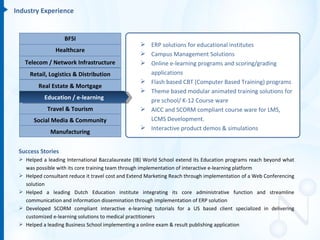 Industry Experience


                   BFSI
                                                   ERP solutions for educational institutes
                Healthcare
                                                   Campus Management Solutions
   Telecom / Network Infrastructure                Online e-learning programs and scoring/grading
     Retail, Logistics & Distribution               applications
                                                   Flash based CBT (Computer Based Training) programs
         Real Estate & Mortgage
                                                   Theme based modular animated training solutions for
           Education / e-learning                   pre school/ K-12 Course ware
            Travel & Tourism                       AICC and SCORM compliant course ware for LMS,
       Social Media & Community                     LCMS Development.
                                                   Interactive product demos & simulations
             Manufacturing


 Success Stories
  Helped a leading International Baccalaureate (IB) World School extend its Education programs reach beyond what
   was possible with its core training team through implementation of interactive e-learning platform
  Helped consultant reduce it travel cost and Extend Marketing Reach through implementation of a Web Conferencing
   solution
  Helped a leading Dutch Education institute integrating its core administrative function and streamline
   communication and information dissemination through implementation of ERP solution
  Developed SCORM compliant interactive e-learning tutorials for a US based client specialized in delivering
   customized e-learning solutions to medical practitioners
  Helped a leading Business School implementing a online exam & result publishing application
 