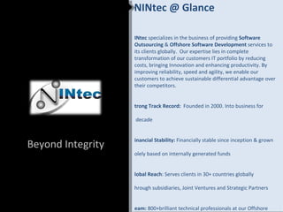 NINtec @ Glance

                   INtec specializes in the business of providing Software
                   Outsourcing & Offshore Software Development services to
                   its clients globally. Our expertise lies in complete
                   transformation of our customers IT portfolio by reducing
                   costs, bringing Innovation and enhancing productivity. By
                   improving reliability, speed and agility, we enable our
                   customers to achieve sustainable differential advantage over
                   their competitors.


                   trong Track Record: Founded in 2000. Into business for

                   decade


                   inancial Stability: Financially stable since inception & grown
Beyond Integrity
                   olely based on internally generated funds


                   lobal Reach: Serves clients in 30+ countries globally

                   hrough subsidiaries, Joint Ventures and Strategic Partners


                   eam: 800+brilliant technical professionals at our Offshore
 