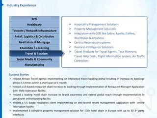 Industry Experience


                    BFSI
                Healthcare                          Hospitality Management Solutions
                                                    Property Management Solutions
   Telecom / Network Infrastructure
                                                    Integration with GDS like Sabre, Apollo, Galileo,
     Retail, Logistics & Distribution                Worldspan & Amadeus
         Real Estate & Mortgage                     Central Reservation systems
          Education / e-learning                    Business Intelligence Solutions
                                                    Travel Products for Travel Agents, Tour Planners,
              Travel & Tourism
                                                     Travel Help Desk , Flight Information system, Air Traffic
       Social Media & Community                      Controllers
              Manufacturing


 Success Stories
  Helped African Travel agency implementing an interactive travel booking portal resulting in increase its bookings
   almost 5.5 times within a short span of 1 month
  Helped a US based restaurant chain increase its booking through implementation of Restaurant Manager Application
   with SMS reservation facility
  Helped a leading Hotel chain increase its brand awareness and extend global reach through implementation of
   portal with online booking facility
  Helped a US based hospitality client implementing an end-to-end resort management application with online
   reservation facility
  Implemented a complete property management solution for 100+ hotel chain in Europe with up to 30 3rd party
   interfaces
 