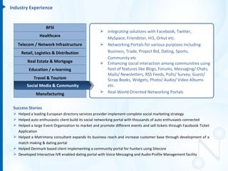 Industry Experience


                    BFSI
                                                    Integrating solutions with Facebook, Twitter,
                Healthcare
                                                     MySpace, Friendster, Hi5, Orkut etc.
   Telecom / Network Infrastructure                 Networking Portals for various purposes including
     Retail, Logistics & Distribution                Business, Trade, Project Bid, Dating, Sports,
                                                     Community etc
         Real Estate & Mortgage                     Enhancing social interaction among communities using
          Education / e-learning                     host of features like Blogs, Forums, Messaging/ Chats,
                                                     Mails/ Newsletters, RSS Feeds, Polls/ Survey, Guest/
            Travel & Tourism                         Scrap Books, Widgets, Photo/ Audio/ Video Albums
        Social Media & Community                     etc.
              Manufacturing                         Real-World Oriented Networking Portals


 Success Stories
  Helped a leading European directory services provider implement complete social marketing strategy
  Helped auto enthusiastic client build its social networking portal with thousands of auto enthusiasts connected
  Helped a large Event Organization to market and promote different events and sell tickets through Facebook Ticket
   Application
  Helped a Matrimony consultant expands its business reach and increase customer base through development of a
   match making & dating portal
  Helped Denmark based client implementing a community portal for hunters using Sitecore
  Developed Interactive IVR enabled dating portal with Voice Messaging and Audio Profile Management facility
 