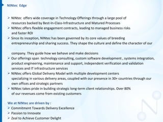 NINtec Edge


 NINtec offers wide coverage in Technology Offerings through a large pool of
  resources backed by Best-In-Class-Infrastructure and Matured Processes
 NINtec offers flexible engagement contracts, leading to managed business risks
  and faster ROI
 Since its inception, NINtec has been governed by its core values of breeding
  entrepreneurship and sharing success. They shape the culture and define the character of our

  company. They guide how we behave and make decisions
 Our offerings span technology consulting, custom software development , systems integration,
  product engineering, maintenance and support, independent verification and validation
  services and IT infrastructure services
 NINtec offers Global Delivery Model with multiple development centers
  specializing in various delivery areas, coupled with our presence in 30+ countries through our
  own offices and strategic partners
 NINtec takes pride in building strategic long-term client relationships. Over 80%
  of our revenues come from existing customers

We at NINtec are driven by :
 Commitment Towards Delivery Excellence
 Passion to Innovate
 Zeal to Achieve Customer Delight
 