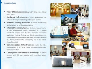 Infrastructure



• Total Office Area: 80,000 sq. ft. (7440 Sq. mtr.) of total
   office space
• Hardware Infrastructure:           950+ workstations for
   software development, testing and support facilities
• Internal Training Facilities:             In-house staff training
   facility to train up to 50 people at a time
• Internet Connectivity: Four dedicated leased line for
   all our development facility supported by a backup
   broadband, wireless and IPLC link. Dedicated Servers for
   application Hosting, Testing and Client presentation: we
   have co-location servers with one of the best data center in
   USA having multiple OC3 connectivity and all the latest
   Firewall installed
• Communication Infrastructure:            Facility for video
   conferencing/ 24 x 7 VOIP calling for onsite-offsite-client
   team coordination
• Contingency and Disaster Recovery:          An offsite
   location with 50 seat capacity with redundant power
   supplies
 