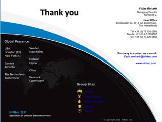 Thank you
                                                                                          Vipin Moharir
                                                                                         Managing Director
                                                                                              NINtec B.V.

                                                                                           Head Office
                                                                    Bredewater 4L, 2715 CA Zoetermeer,
                                                                                       The Netherlands

                                                                                 Tel: +31 (0) 79 320 0980
                                                                               Mobile: +31 (0) 6 51859587
                                                                                Fax: +31 (0) 79 320 0802

Global Presence
USA               Sweden
H
Houston (TX)      Stockholm                                           Best way to contact us - e-mail:
New York(NJ)                                                              Vipin.moharir@nintec.com
                  Finland
Canada            Espoo                                                                 www.nintec.com
Toronto
                  China
The Netherlands
Zoetermeer        Denmark
                  Copenhagen
                                    Group Sites
                                        Gaming
                                        Image Clipping
                                        Product Packaging
                                        Testing
                                        RIALabz


                                                         © Copyright 2010 NINtec B.V.
 