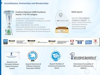Accreditations, Partnerships and Memberships


            CorpExcel National mSME Excellence                                   GESIA Award
            Awards IT & ITES category

             20,000 nominations, 12,671 shortlisted                              Awarded "Best Software
             Parameters- commitment & emphasis to quality                        Company in Gujarat“ by
             excellence in businesses.                                           GESIA* (Gujarat Electronics
             Basis -triple Bottom Line criteria                                  & Software Industries
             Financials & Growth Pattern, Eco-friendly                           Association) during
             Initiatives, Contribution to Social Development                     GESIA Awards 2008
             and Development of Talent & Human Resources




   Electronic and
Computer Software         Gujarat Electronics &           Gujarat Chamber of       International Association of
 Export Promotion          Software Industries           Commerce & Industries     Microsoft Certified Partners
      Council              Association (GESIA)                  (GCCI)                       (IAMCP)
 
