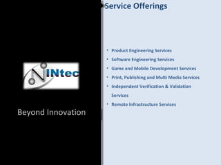 Service Offerings



                    • Product Engineering Services
                    • Software Engineering Services
                    • Game and Mobile Development Services
                    • Print, Publishing and Multi Media Services
                    • Independent Verification & Validation
                      Services
                    • Remote Infrastructure Services
Beyond Innovation
 