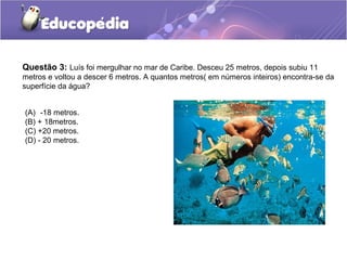 Questão 3: Luís foi mergulhar no mar de Caribe. Desceu 25 metros, depois subiu 11
metros e voltou a descer 6 metros. A quantos metros( em números inteiros) encontra-se da
superfície da água?


(A) -18 metros.
(B) + 18metros.
(C) +20 metros.
(D) - 20 metros.
 