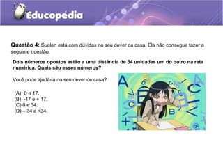 Questão 4: Suelen está com dúvidas no seu dever de casa. Ela não consegue fazer a
seguinte questão:

Dois números opostos estão a uma distância de 34 unidades um do outro na reta
numérica. Quais são esses números?

Você pode ajudá-la no seu dever de casa?

 (A) 0 e 17.
 (B) -17 e + 17.
 (C) 0 e 34.
 (D) – 34 e +34.
 