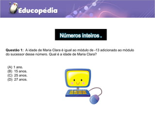Questão 1: A idade de Maria Clara é igual ao módulo de -13 adicionado ao módulo
do sucessor desse número. Qual é a idade de Maria Clara?


 (A)   1 ano.
 (B)   15 anos.
 (C)   25 anos.
 (D)   27 anos.
 