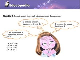Questão 2: Descubra quais foram os 3 números em que Clara pensou.

                          O primeiro tem como
                          sucessor o número -5.           O segundo é o oposto
                                                          do número 5.


    O terceiro número é
    o oposto do módulo
    de -4.


    (A)   -6, -5 e -4.
    (B)    -4, -5 e 4.
    (C)    -6, -5 e 4.
    (D)    -4, 5 e -4.
 