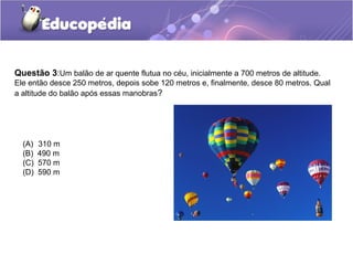 Questão 3:Um balão de ar quente flutua no céu, inicialmente a 700 metros de altitude.
Ele então desce 250 metros, depois sobe 120 metros e, finalmente, desce 80 metros. Qual
a altitude do balão após essas manobras?




  (A)   310 m
  (B)   490 m
  (C)   570 m
  (D)   590 m
 