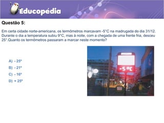 Questão 5:
Em certa cidade norte-americana, os termômetros marcavam -5°C na madrugada do dia 31/12.
Durante o dia a temperatura subiu 9°C, mas à noite, com a chegada de uma frente fria, desceu
25°.Quanto os termômetros passaram a marcar neste momento?




    A) - 25º
    B) - 21º
    C) - 16º
    D) + 25º
 