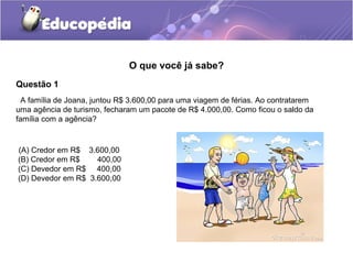 O que você já sabe?
Questão 1
  A família de Joana, juntou R$ 3.600,00 para uma viagem de férias. Ao contratarem
uma agência de turismo, fecharam um pacote de R$ 4.000,00. Como ficou o saldo da
família com a agência?


((A) Credor em R$ 3.600,00
 (B) Credor em R$    400,00
 (C) Devedor em R$ 400,00
 (D) Devedor em R$ 3.600,00
 