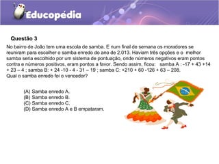 Questão 3
No bairro de João tem uma escola de samba. E num final de semana os moradores se
reuniram para escolher o samba enredo do ano de 2.013. Haviam três opções e o melhor
samba seria escolhido por um sistema de pontuação, onde números negativos eram pontos
contra e números positivos, eram pontos a favor. Sendo assim, ficou: samba A : -17 + 43 +14
+ 23 – 4 ; samba B: + 24 -10 - 4 - 31 – 19 ; samba C: +210 + 60 -126 + 63 – 208.
Qual o samba enredo foi o vencedor?


       (A) Samba enredo A.
       (B) Samba enredo B.
       (C) Samba enredo C.
       (D) Samba enredo A e B empataram.
 