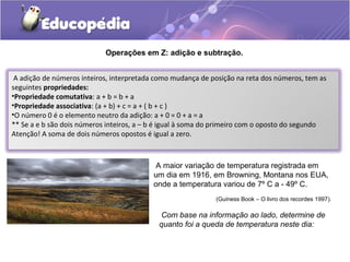 Operações em Z: adição e subtração.


 A adição de números inteiros, interpretada como mudança de posição na reta dos números, tem as
seguintes propriedades:
•Propriedade comutativa: a + b = b + a
•Propriedade associativa: (a + b) + c = a + ( b + c )
•O número 0 é o elemento neutro da adição: a + 0 = 0 + a = a
** Se a e b são dois números inteiros, a – b é igual à soma do primeiro com o oposto do segundo
Atenção! A soma de dois números opostos é igual a zero.



                                          A maior variação de temperatura registrada em
                                          um dia em 1916, em Browning, Montana nos EUA,
                                          onde a temperatura variou de 7º C a - 49º C.
                                                             (Guiness Book – O livro dos recordes 1997).

                                             Com base na informação ao lado, determine de
                                            quanto foi a queda de temperatura neste dia:
 