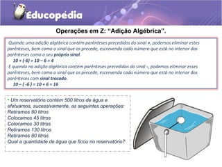 Operações em Z: “Adição Algébrica”.
Quando uma adição algébrica contém parênteses precedidos do sinal +, podemos eliminar estes
parênteses, bem como o sinal que os precede, escrevendo cada número que está no interior dos
parênteses como o seu próprio sinal.
  10 + (-6) = 10 – 6 = 4
E quando na adição algébrica contém parênteses precedidos do sinal -, podemos eliminar esses
parênteses, bem como o sinal que os precede, escrevendo cada número que está no interior dos
parênteses com sinal trocado.
  10 – ( -6 ) = 10 + 6 = 16


• Um reservatório contém 500 litros de água e
efetuamos, sucessivamente, as seguintes operações:
Retiramos 80 litros
Colocamos 45 litros
Colocamos 30 litros
Retiramos 130 litros
Retiramos 80 litros
Qual a quantidade de água que ficou no reservatório?
 