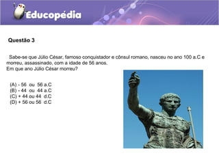 Questão 3


 Sabe-se que Júlio César, famoso conquistador e cônsul romano, nasceu no ano 100 a.C e
morreu, assassinado, com a idade de 56 anos.
Em que ano Júlio César morreu?


 (A) - 56 ou 56 a.C
 (B) - 44 ou 44 a.C
 (C) + 44 ou 44 d.C
 (D) + 56 ou 56 d.C
 