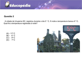 Questão 2

 A cidade de Urupema SC, registrou durante o dia 5 ° C. À noite a temperatura baixou 6 º C.
Qual foi a temperatura registrada à noite?




   (A) - 11º C
   (B) - 6° C
   (C) - 5º C
   (D) - 1º C
 