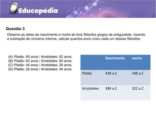 Questão 3
Observe as datas de nascimento e morte de dois filósofos gregos da antiguidade. Usando
a subtração de números inteiros, calcule quantos anos viveu cada um desses filósofos:




 (A)   Platão: 80 anos / Aristóteles: 62 anos.                 Nascimento    morte
 (B)   Platão: 62 anos / Aristóteles: 80 anos.
 (C)   Platão: 44 anos / Aristóteles: 26 anos.
 (D)   Platão: 26 anos / Aristóteles: 44 anos.
                                                 Platão        428 a.C       348 a.C


                                                 Aristóteles   384 a.C       322 a.C
 