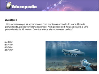 Questão 4
 Um submarino que foi socorrer outro com problemas no fundo do mar a 48 m de
profundidade, precisava voltar a superfície. Num período de 5 horas já estava a uma
profundidade de 12 metros. Quantos metros ele subiu nesse período?




(A) 60 m
(B) 48 m
(C) 36 m
(D) 12 m
 