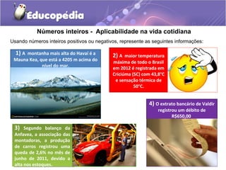 Números inteiros - Aplicabilidade na vida cotidiana
Usando números inteiros positivos ou negativos, represente as seguintes informações:

  1) A montanha mais alta do Havaí é a      2) A maior temperatura
 Mauna Kea, que está a 4205 m acima do      máxima de todo o Brasil
             nível do mar.                  em 2012 é registrada em
                                            Criciúma (SC) com 43,8°C
                                             e sensação térmica de
                                                      50°C.


                                                            4) O extrato bancário de Valdir
                                                                 registrou um débito de
                                                                        R$650,00

 3) Segundo balanço da
  3) Segundo balanço da
 Anfavea, aaassociação das
  Anfavea, associação das
 montadoras, aa produção
  montadoras,      produção
 de carros registrou uma
  de carros registrou uma
 queda de 2,6% no mês de
  queda de 2,6% no mês de
 junho de 2011, devido aa
  junho de 2011, devido
 alta nos estoques.
  alta nos estoques.
 
