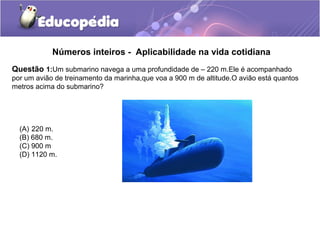 Números inteiros - Aplicabilidade na vida cotidiana
Questão 1:Um submarino navega a uma profundidade de – 220 m.Ele é acompanhado
por um avião de treinamento da marinha,que voa a 900 m de altitude.O avião está quantos
metros acima do submarino?




  (A) 220 m.
  (B) 680 m.
  (C) 900 m
  (D) 1120 m.
 