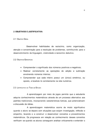 2 OBJETIVOS E JUSTIFICATIVA
2.1 OBJETIVO GERAL
Desenvolver habilidades de raciocínio, como organização,
atenção e concentração para a resolução de problemas, contribuindo para o
desenvolvimento da linguagem, criatividade e raciocínio dedutivo.
2.2 OBJETIVOS ESPECÍFICOS
• Compreender o significado dos números positivos e negativos;
• Realizar corretamente as operações de adição e subtração
envolvendo números inteiros;
• Compreender que cada inteiro possui um (único) simétrico, ou
oposto, e localizá- lo corretamente na reta numérica.
2.3 JUSTIFICATIVA DO TEMA DE ESTUDO
A aprendizagem por meio de jogos permite que o estudante
adquira conhecimentos matemáticos através de um processo alternativo aos
padrões tradicionais, incorporando características lúdicas, que potencializam
a discussão de idéias.
A aprendizagem matemática ocorre de modo significativo
quando o aluno se depara com situações que exijam investigação, reflexão e
empenho, levando- o a construir e desenvolver conceitos e procedimentos
matemáticos. Os progressos em relação ao conhecimento desses conceitos
verificam- se quando os alunos conseguem analisar criticamente e entender o
6
 
