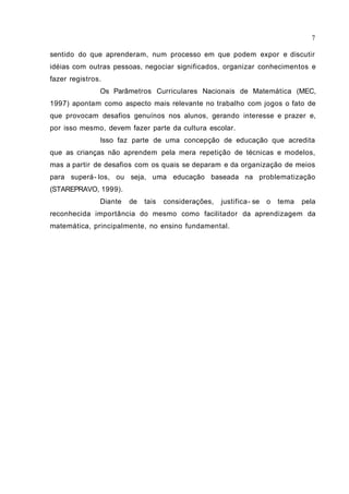 sentido do que aprenderam, num processo em que podem expor e discutir
idéias com outras pessoas, negociar significados, organizar conhecimentos e
fazer registros.
Os Parâmetros Curriculares Nacionais de Matemática (MEC,
1997) apontam como aspecto mais relevante no trabalho com jogos o fato de
que provocam desafios genuínos nos alunos, gerando interesse e prazer e,
por isso mesmo, devem fazer parte da cultura escolar.
Isso faz parte de uma concepção de educação que acredita
que as crianças não aprendem pela mera repetição de técnicas e modelos,
mas a partir de desafios com os quais se deparam e da organização de meios
para superá- los, ou seja, uma educação baseada na problematização
(STAREPRAVO, 1999).
Diante de tais considerações, justifica- se o tema pela
reconhecida importância do mesmo como facilitador da aprendizagem da
matemática, principalmente, no ensino fundamental.
7
 