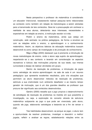 Nesta perspectiva o professor de matemática é considerado
um educador intencional, necessitando realizar pesquisa tanto relacionadas
ao conteúdo como também em relação às metodologias a serem adotadas
para a transmissão de tais conteúdos. Deve ter a preocupação em conhecer a
realidade de seus alunos, detectando seus interesses, necessidades e
expectativas em relação ao ensino, à instituição escolar e à vida.
Porém o ensino da matemática, ainda que esteja em
construção, está centrado na prática pedagógica, de forma a envolver- se
com as relações entre o ensino, a aprendizagem e o conhecimento
matemático. Assim, os objetivos básicos da educação matemática buscam
desenvolvê- la como campo de investigação e de produção de conhecimento.
Rêgo e Rêgo (2000) destacam que é premente a introdução de
novas metodologias de ensino, onde o aluno seja sujeito da aprendizagem,
respeitando- se o seu contexto e levando em consideração os aspectos
recreativos e lúdicos das motivações próprias de sua idade, sua imensa
curiosidade e desejo de realizar atividades em grupo.
Dentro da resolução de problemas, a introdução de jogos
como estratégia de ensino- aprendizagem na sala de aula é um recurso
pedagógico que apresenta excelentes resultados, pois cria situações que
permitem ao aluno desenvolver métodos de resolução de problemas,
estimula a sua criatividade num ambiente desafiador e ao mesmo tempo
gerador de motivação, que é um dos grandes desafios ao professor que
procura dar significado aos conteúdos desenvolvidos.
Gandro (2000) ressalta que o jogo propicia o desenvolvimento
de estratégias de resolução de problemas na medida em que possibilita a
investigação, ou seja, a exploração do conceito através da estrutura
matemática subjacente ao jogo e que pode ser vivenciada, pelo aluno,
quando ele joga, elaborando estratégias e testando- as a fim de vencer o
jogo.
Tais habilidades desenvolvem- se porque ao jogar, o aluno tem
a oportunidade de resolver problemas, investigar e descobrir a melhor
jogada, refletir e analisar as regras, estabelecendo relações entre os
9
 