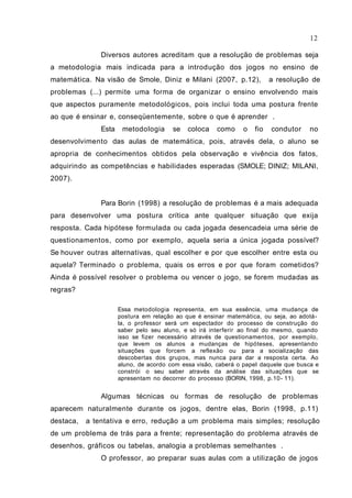 Diversos autores acreditam que a resolução de problemas seja
a metodologia mais indicada para a introdução dos jogos no ensino de
matemática. Na visão de Smole, Diniz e Milani (2007, p.12), a resolução de
problemas (...) permite uma forma de organizar o ensino envolvendo mais
que aspectos puramente metodológicos, pois inclui toda uma postura frente
ao que é ensinar e, conseqüentemente, sobre o que é aprender .
Esta metodologia se coloca como o fio condutor no
desenvolvimento das aulas de matemática, pois, através dela, o aluno se
apropria de conhecimentos obtidos pela observação e vivência dos fatos,
adquirindo as competências e habilidades esperadas (SMOLE; DINIZ; MILANI,
2007).
Para Borin (1998) a resolução de problemas é a mais adequada
para desenvolver uma postura crítica ante qualquer situação que exija
resposta. Cada hipótese formulada ou cada jogada desencadeia uma série de
questionamentos, como por exemplo, aquela seria a única jogada possível?
Se houver outras alternativas, qual escolher e por que escolher entre esta ou
aquela? Terminado o problema, quais os erros e por que foram cometidos?
Ainda é possível resolver o problema ou vencer o jogo, se forem mudadas as
regras?
Essa metodologia representa, em sua essência, uma mudança de
postura em relação ao que é ensinar matemática, ou seja, ao adotá-
la, o professor será um espectador do processo de construção do
saber pelo seu aluno, e só irá interferir ao final do mesmo, quando
isso se fizer necessário através de questionamentos, por exemplo,
que levem os alunos a mudanças de hipóteses, apresentando
situações que forcem a reflexão ou para a socialização das
descobertas dos grupos, mas nunca para dar a resposta certa. Ao
aluno, de acordo com essa visão, caberá o papel daquele que busca e
constrói o seu saber através da análise das situações que se
apresentam no decorrer do processo (BORIN, 1998, p.10- 11).
Algumas técnicas ou formas de resolução de problemas
aparecem naturalmente durante os jogos, dentre elas, Borin (1998, p.11)
destaca, a tentativa e erro, redução a um problema mais simples; resolução
de um problema de trás para a frente; representação do problema através de
desenhos, gráficos ou tabelas, analogia a problemas semelhantes .
O professor, ao preparar suas aulas com a utilização de jogos
12
 