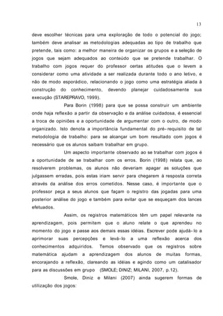deve escolher técnicas para uma exploração de todo o potencial do jogo;
também deve analisar as metodologias adequadas ao tipo de trabalho que
pretende, tais como: a melhor maneira de organizar os grupos e a seleção de
jogos que sejam adequados ao conteúdo que se pretende trabalhar. O
trabalho com jogos requer do professor certas atitudes que o levem a
considerar como uma atividade a ser realizada durante todo o ano letivo, e
não de modo esporádico, relacionando o jogo como uma estratégia aliada à
construção do conhecimento, devendo planejar cuidadosamente sua
execução (STAREPRAVO, 1999).
Para Borin (1998) para que se possa construir um ambiente
onde haja reflexão a partir da observação e da análise cuidadosa, é essencial
a troca de opiniões e a oportunidade de argumentar com o outro, de modo
organizado. Isto denota a importância fundamental do pré- requisito de tal
metodologia de trabalho: para se alcançar um bom resultado com jogos é
necessário que os alunos saibam trabalhar em grupo.
Um aspecto importante observado ao se trabalhar com jogos é
a oportunidade de se trabalhar com os erros. Borin (1998) relata que, ao
resolverem problemas, os alunos não deveriam apagar as soluções que
julgassem erradas, pois estas iriam servir para chegarem à resposta correta
através da análise dos erros cometidos. Nesse caso, é importante que o
professor peça a seus alunos que façam o registro das jogadas para uma
posterior análise do jogo e também para evitar que se esqueçam dos lances
efetuados.
Assim, os registros matemáticos têm um papel relevante na
aprendizagem, pois permitem que o aluno relate o que aprendeu no
momento do jogo e passe aos demais essas idéias. Escrever pode ajudá- lo a
aprimorar suas percepções e levá- lo a uma reflexão acerca dos
conhecimentos adquiridos. Temos observado que os registros sobre
matemática ajudam a aprendizagem dos alunos de muitas formas,
encorajando a reflexão, clareando as idéias e agindo como um catalisador
para as discussões em grupo (SMOLE; DINIZ; MILANI, 2007, p.12).
Smole, Diniz e Milani (2007) ainda sugerem formas de
utilização dos jogos:
13
 