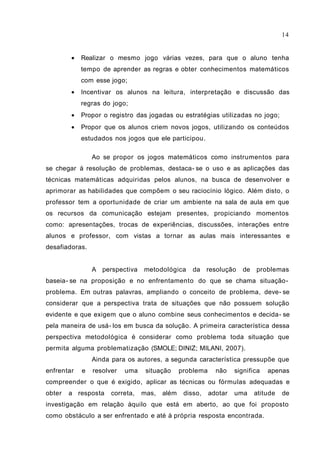 • Realizar o mesmo jogo várias vezes, para que o aluno tenha
tempo de aprender as regras e obter conhecimentos matemáticos
com esse jogo;
• Incentivar os alunos na leitura, interpretação e discussão das
regras do jogo;
• Propor o registro das jogadas ou estratégias utilizadas no jogo;
• Propor que os alunos criem novos jogos, utilizando os conteúdos
estudados nos jogos que ele participou.
Ao se propor os jogos matemáticos como instrumentos para
se chegar à resolução de problemas, destaca- se o uso e as aplicações das
técnicas matemáticas adquiridas pelos alunos, na busca de desenvolver e
aprimorar as habilidades que compõem o seu raciocínio lógico. Além disto, o
professor tem a oportunidade de criar um ambiente na sala de aula em que
os recursos da comunicação estejam presentes, propiciando momentos
como: apresentações, trocas de experiências, discussões, interações entre
alunos e professor, com vistas a tornar as aulas mais interessantes e
desafiadoras.
A perspectiva metodológica da resolução de problemas
baseia- se na proposição e no enfrentamento do que se chama situação-
problema. Em outras palavras, ampliando o conceito de problema, deve- se
considerar que a perspectiva trata de situações que não possuem solução
evidente e que exigem que o aluno combine seus conhecimentos e decida- se
pela maneira de usá- los em busca da solução. A primeira característica dessa
perspectiva metodológica é considerar como problema toda situação que
permita alguma problematização (SMOLE; DINIZ; MILANI, 2007).
Ainda para os autores, a segunda característica pressupõe que
enfrentar e resolver uma situação problema não significa apenas
compreender o que é exigido, aplicar as técnicas ou fórmulas adequadas e
obter a resposta correta, mas, além disso, adotar uma atitude de
investigação em relação àquilo que está em aberto, ao que foi proposto
como obstáculo a ser enfrentado e até à própria resposta encontrada.
14
 