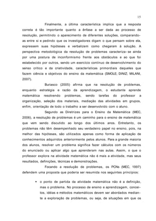 Finalmente, a última característica implica que a resposta
correta é tão importante quanto a ênfase a ser dada ao processo de
resolução, permitindo o aparecimento de diferentes soluções, comparando-
as entre si e pedindo que os investigadores digam o que pensam sobre ela,
expressem suas hipóteses e verbalizem como chegaram à solução. A
perspectiva metodológica da resolução de problemas caracteriza- se ainda
por uma postura de inconformismo frente aos obstáculos e ao que foi
estabelecido por outros, sendo um exercício contínuo de desenvolvimento do
senso crítico e da criatividade, características primordiais daqueles que
fazem ciência e objetivos do ensino da matemática (SMOLE; DINIZ; MILANI,
2007).
Buriasco (2005) afirma que na resolução de problemas,
enquanto estratégia e razão da aprendizagem, o estudante aprende
matemática resolvendo problemas, sendo tarefas do professor a
organização, seleção dos materiais, mediação das atividades em grupos,
enfim, orientação de todo o trabalho a ser desenvolvido com o aluno.
Segundo as Diretrizes para o Ensino da Matemática (MEC,
2006), a resolução de problemas é um caminho para o ensino de matemática
que vem sendo discutido ao longo dos últimos anos. Entretanto, os
problemas não têm desempenhado seu verdadeiro papel no ensino, pois, na
melhor das hipóteses, são utilizados apenas como forma de aplicação de
conhecimentos adquiridos anteriormente pelos alunos. Para a grande maioria
dos alunos, resolver um problema significa fazer cálculos com os números
do enunciado ou aplicar algo que aprenderam nas aulas. Assim, o que o
professor explora na atividade matemática não é mais a atividade, mas seus
resultados, definições, técnicas e demonstrações.
Focando a resolução de problemas, os PCNs (MEC, 1997)
defendem uma proposta que poderia ser resumida nos seguintes princípios:
 o ponto de partida da atividade matemática não é a definição,
mas o problema. No processo de ensino e aprendizagem, concei-
tos, idéias e métodos matemáticos devem ser abordados median-
te a exploração de problemas, ou seja, de situações em que os
15
 