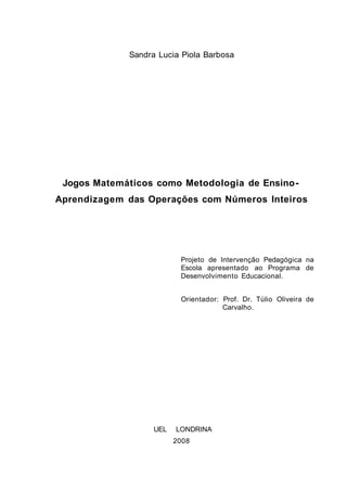 Sandra Lucia Piola Barbosa
Jogos Matemáticos como Metodologia de Ensino-
Aprendizagem das Operações com Números Inteiros
Projeto de Intervenção Pedagógica na
Escola apresentado ao Programa de
Desenvolvimento Educacional.
Orientador: Prof. Dr. Túlio Oliveira de
Carvalho.
UEL LONDRINA
2008
2
 