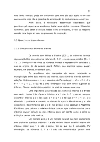 que tenha sentido, pode ser suficiente para que ela seja aceita e até seja
convincente, mas não é garantia de apropriação do conhecimento envolvido.
Além disso, é necessário desenvolver habilidades que
permitam pôr à prova os resultados, testar seus efeitos, comparar diferentes
caminhos, para obter a solução. Nessa forma de trabalho, o valor da resposta
correta cede lugar ao valor do processo de resolução.
3.3 OPERAÇÕES COM NÚMEROS INTEIROS
3.3.1 Conceituando Números Inteiros
De acordo com Milies e Coelho (2001), os números inteiros
são constituídos dos números naturais {0, 1, 2, ...} e de seus opostos {0, - 1,
- 2, ...}. O conjunto de todos os números inteiros é representado pela letra Z,
que se origina do da palavra alemã Zahlen, que significa saldar, pagar.
Número, em alemão, se escreve zahl.
Os resultados das operações de soma, subtração e
multiplicação entre dois Inteiros são inteiros. Dois números inteiros admitem
relações binárias como =, > e <. A ordem de Z é dada por ... - 3 < - 2 < - 1 <
0 < 1 < 2 < 3... e faz de Z uma ordenação total sem limite superior ou
inferior. Chama- se de inteiro positivo os inteiros maiores que zero.
Uma importante propriedade dos números inteiros é a divisão
com resto: dados dois números inteiros a e b com b≠ 0, pode- se, sempre,
encontrar inteiros q e r tais que: a = b q + r e tal que 0 <= r < |b| , q é
chamado o quociente e r o resto da divisão de a por b. Os números q e r são
unicamente determinados por a e b. Tal divisão torna possível o Algoritmo
Euclidiano para calcular o máximo divisor comum, que também mostra que o
máximo divisor comum de dois inteiros pode ser escrito como a soma de
múltiplos destes dois inteiros.
Um número primo é um número natural que tem exatamente
dois divisores positivos distintos: 1 e ele mesmo. Se um número inteiro tem
módulo maior que 1 e não é primo, diz- se que ele é composto. Por
convenção, os números 0, 1 e - 1 não são considerados primos nem
17
 