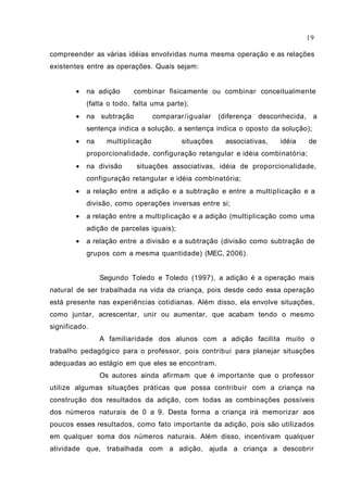 compreender as várias idéias envolvidas numa mesma operação e as relações
existentes entre as operações. Quais sejam:
• na adição combinar fisicamente ou combinar conceitualmente
(falta o todo, falta uma parte);
• na subtração comparar/igualar (diferença desconhecida, a
sentença indica a solução, a sentença indica o oposto da solução);
• na multiplicação situações associativas, idéia de
proporcionalidade, configuração retangular e idéia combinatória;
• na divisão situações associativas, idéia de proporcionalidade,
configuração retangular e idéia combinatória;
• a relação entre a adição e a subtração e entre a multiplicação e a
divisão, como operações inversas entre si;
• a relação entre a multiplicação e a adição (multiplicação como uma
adição de parcelas iguais);
• a relação entre a divisão e a subtração (divisão como subtração de
grupos com a mesma quantidade) (MEC, 2006).
Segundo Toledo e Toledo (1997), a adição é a operação mais
natural de ser trabalhada na vida da criança, pois desde cedo essa operação
está presente nas experiências cotidianas. Além disso, ela envolve situações,
como juntar, acrescentar, unir ou aumentar, que acabam tendo o mesmo
significado.
A familiaridade dos alunos com a adição facilita muito o
trabalho pedagógico para o professor, pois contribui para planejar situações
adequadas ao estágio em que eles se encontram.
Os autores ainda afirmam que é importante que o professor
utilize algumas situações práticas que possa contribuir com a criança na
construção dos resultados da adição, com todas as combinações possíveis
dos números naturais de 0 a 9. Desta forma a criança irá memorizar aos
poucos esses resultados, como fato importante da adição, pois são utilizados
em qualquer soma dos números naturais. Além disso, incentivam qualquer
atividade que, trabalhada com a adição, ajuda a criança a descobrir
19
 