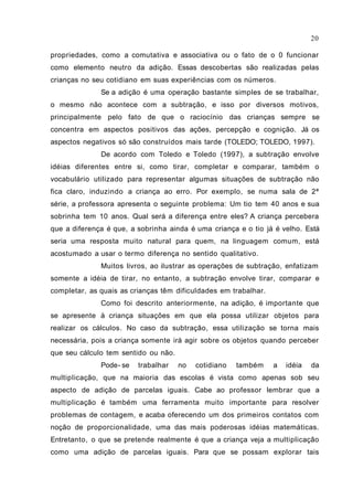 propriedades, como a comutativa e associativa ou o fato de o 0 funcionar
como elemento neutro da adição. Essas descobertas são realizadas pelas
crianças no seu cotidiano em suas experiências com os números.
Se a adição é uma operação bastante simples de se trabalhar,
o mesmo não acontece com a subtração, e isso por diversos motivos,
principalmente pelo fato de que o raciocínio das crianças sempre se
concentra em aspectos positivos das ações, percepção e cognição. Já os
aspectos negativos só são construídos mais tarde (TOLEDO; TOLEDO, 1997).
De acordo com Toledo e Toledo (1997), a subtração envolve
idéias diferentes entre si, como tirar, completar e comparar, também o
vocabulário utilizado para representar algumas situações de subtração não
fica claro, induzindo a criança ao erro. Por exemplo, se numa sala de 2ª
série, a professora apresenta o seguinte problema: Um tio tem 40 anos e sua
sobrinha tem 10 anos. Qual será a diferença entre eles? A criança percebera
que a diferença é que, a sobrinha ainda é uma criança e o tio já é velho. Está
seria uma resposta muito natural para quem, na linguagem comum, está
acostumado a usar o termo diferença no sentido qualitativo.
Muitos livros, ao ilustrar as operações de subtração, enfatizam
somente a idéia de tirar, no entanto, a subtração envolve tirar, comparar e
completar, as quais as crianças têm dificuldades em trabalhar.
Como foi descrito anteriormente, na adição, é importante que
se apresente à criança situações em que ela possa utilizar objetos para
realizar os cálculos. No caso da subtração, essa utilização se torna mais
necessária, pois a criança somente irá agir sobre os objetos quando perceber
que seu cálculo tem sentido ou não.
Pode- se trabalhar no cotidiano também a idéia da
multiplicação, que na maioria das escolas é vista como apenas sob seu
aspecto de adição de parcelas iguais. Cabe ao professor lembrar que a
multiplicação é também uma ferramenta muito importante para resolver
problemas de contagem, e acaba oferecendo um dos primeiros contatos com
noção de proporcionalidade, uma das mais poderosas idéias matemáticas.
Entretanto, o que se pretende realmente é que a criança veja a multiplicação
como uma adição de parcelas iguais. Para que se possam explorar tais
20
 