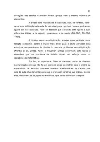 situações nas escolas é preciso formar grupos com o mesmo número de
elementos.
A divisão está relacionada à subtração. Mas, na verdade, trata-
se de uma subtração reiterada de parcelas iguais, por isso, mostra problemas
iguais aos da subtração. Pode- se destacar que a divisão está ligada a duas
diferentes idéias: a de repartir igualmente e de medir (TOLEDO; TOLEDO,
1997).
A divisão, como a multiplicação, envolve duas variáveis numa
relação constante, porém é muito mais difícil para o aluno perceber essa
estrutura nos problemas de divisão do que nos problemas de multiplicação
(NUNES et al., 2005). Kamii e Housman (2002) confirmam esta teoria e
defendem que um problema de divisão requer um esforço maior no
raciocínio da matemática.
Por fim, é importante frisar o consenso entre as diversas
normatizações de que não há um caminho único ou melhor para o ensino da
matemática. No entanto, conhecer diversas possibilidades de trabalho em
sala de aula é fundamental para que o professor construa sua prática. Dentre
elas, destacam- se os jogos matemáticos, que serão discutidos a seguir.
21
 