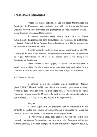4 PROPOSTA DE INTERVENÇÃO
Propõe- se, neste trabalho, o uso de Jogos Matemáticos na
Resolução de Problemas, com material produzido na forma de Unidade
Didática, material esse destinado aos professores da rede, buscando auxiliá-
los no trabalho com Jogos Matemáticos.
A clientela envolvida serão alunos da 6ª série do Ensino
Fundamental, diagnosticados com dificuldades na resolução de problemas,
do Colégio Estadual Tsuru Oguido, Ensino Fundamental e Médio, no período
de fevereiro a setembro de 2009.
A implementação deste projeto se dará no 3° período do PDE,
quando, já de volta à sala de aula, será desenvolvido o trabalho de aplicação
de Jogos Matemáticos na 6ª série, de acordo com a metodologia de
Resolução de Problemas.
Serão utilizados nove jogos, os quais são relacionados a
seguir, num período de oito meses, sendo que cada jogo será aplicado em
uma aula e repetido pelo menos mais uma vez para fixação do conteúdo.
4.1 TERMÔMETRO MALUCO
O primeiro jogo a ser aplicado será o Termômetro Maluco
(SMOLE; DINIZ; MILANI, 2007), que utiliza um tabuleiro para duas equipes,
formadas cada uma por dois ou três jogadores, 2 marcadores de cores
diferentes, um conjunto de 27 cartas, formados com três cartas de cada um
dos números 0; - 1; - 2; - 3; - 4; +1; +2; +3 e +4 (apêndice A).
Regras:
1. Cada dupla usa um tabuleiro com o termômetro e um
conjunto de cartas que devem ser embaralhadas e colocadas no centro da
mesa, formando um monte, com as faces voltadas para baixo.
2. Para iniciar o jogo, cada jogador, na sua vez, coloca seu
marcador na posição Zero e retira uma carta do monte. Se a carta indicar um
número positivo, o jogador avança; se indicar um número negativo, recua e,
22
 