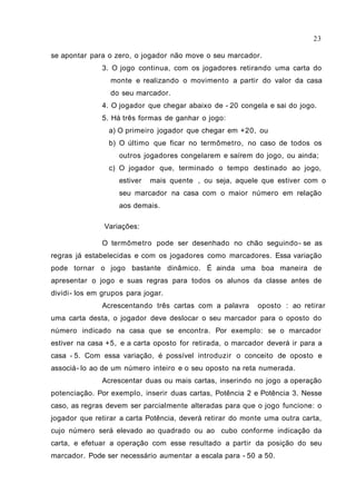 se apontar para o zero, o jogador não move o seu marcador.
3. O jogo continua, com os jogadores retirando uma carta do
monte e realizando o movimento a partir do valor da casa
do seu marcador.
4. O jogador que chegar abaixo de - 20 congela e sai do jogo.
5. Há três formas de ganhar o jogo:
a) O primeiro jogador que chegar em +20, ou
b) O último que ficar no termômetro, no caso de todos os
outros jogadores congelarem e saírem do jogo, ou ainda;
c) O jogador que, terminado o tempo destinado ao jogo,
estiver mais quente , ou seja, aquele que estiver com o
seu marcador na casa com o maior número em relação
aos demais.
Variações:
O termômetro pode ser desenhado no chão seguindo- se as
regras já estabelecidas e com os jogadores como marcadores. Essa variação
pode tornar o jogo bastante dinâmico. É ainda uma boa maneira de
apresentar o jogo e suas regras para todos os alunos da classe antes de
dividi- los em grupos para jogar.
Acrescentando três cartas com a palavra oposto : ao retirar
uma carta desta, o jogador deve deslocar o seu marcador para o oposto do
número indicado na casa que se encontra. Por exemplo: se o marcador
estiver na casa +5, e a carta oposto for retirada, o marcador deverá ir para a
casa - 5. Com essa variação, é possível introduzir o conceito de oposto e
associá- lo ao de um número inteiro e o seu oposto na reta numerada.
Acrescentar duas ou mais cartas, inserindo no jogo a operação
potenciação. Por exemplo, inserir duas cartas, Potência 2 e Potência 3. Nesse
caso, as regras devem ser parcialmente alteradas para que o jogo funcione: o
jogador que retirar a carta Potência, deverá retirar do monte uma outra carta,
cujo número será elevado ao quadrado ou ao cubo conforme indicação da
carta, e efetuar a operação com esse resultado a partir da posição do seu
marcador. Pode ser necessário aumentar a escala para - 50 a 50.
23
 