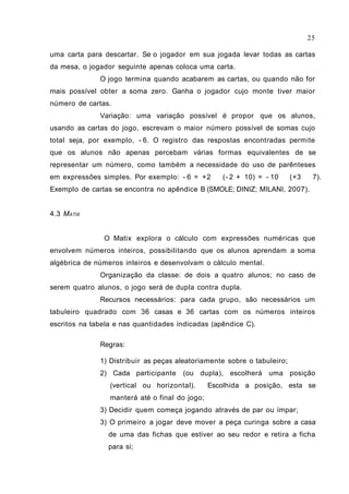 uma carta para descartar. Se o jogador em sua jogada levar todas as cartas
da mesa, o jogador seguinte apenas coloca uma carta.
O jogo termina quando acabarem as cartas, ou quando não for
mais possível obter a soma zero. Ganha o jogador cujo monte tiver maior
número de cartas.
Variação: uma variação possível é propor que os alunos,
usando as cartas do jogo, escrevam o maior número possível de somas cujo
total seja, por exemplo, - 6. O registro das respostas encontradas permite
que os alunos não apenas percebam várias formas equivalentes de se
representar um número, como também a necessidade do uso de parênteses
em expressões simples. Por exemplo: - 6 = +2 (- 2 + 10) = - 10 (+3 7).
Exemplo de cartas se encontra no apêndice B (SMOLE; DINIZ; MILANI, 2007).
4.3 MATIX
O Matix explora o cálculo com expressões numéricas que
envolvem números inteiros, possibilitando que os alunos aprendam a soma
algébrica de números inteiros e desenvolvam o cálculo mental.
Organização da classe: de dois a quatro alunos; no caso de
serem quatro alunos, o jogo será de dupla contra dupla.
Recursos necessários: para cada grupo, são necessários um
tabuleiro quadrado com 36 casas e 36 cartas com os números inteiros
escritos na tabela e nas quantidades indicadas (apêndice C).
Regras:
1) Distribuir as peças aleatoriamente sobre o tabuleiro;
2) Cada participante (ou dupla), escolherá uma posição
(vertical ou horizontal). Escolhida a posição, esta se
manterá até o final do jogo;
3) Decidir quem começa jogando através de par ou ímpar;
3) O primeiro a jogar deve mover a peça curinga sobre a casa
de uma das fichas que estiver ao seu redor e retira a ficha
para si;
25
 