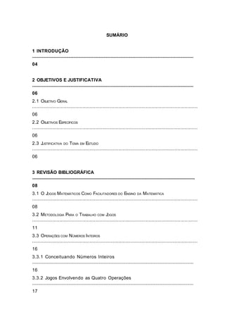 SUMÁRIO
1 INTRODUÇÃO
.....................................................................................................................................
04
2 OBJETIVOS E JUSTIFICATIVA
.....................................................................................................................................
06
2.1 OBJETIVO GERAL
...................................................................................................................
06
2.2 OBJETIVOS ESPECÍFICOS
...................................................................................................................
06
2.3 JUSTIFICATIVA DO TEMA EM ESTUDO
...................................................................................................................
06
3 REVISÃO BIBLIOGRÁFICA
....................................................................................................................................................
08
3.1 O JOGOS MATEMÁTICOS COMO FACILITADORES DO ENSINO DA MATEMÁTICA
...................................................................................................................
08
3.2 METODOLOGIA PARA O TRABALHO COM JOGOS
...................................................................................................................
11
3.3 OPERAÇÕES COM NÚMEROS INTEIROS
...................................................................................................................
16
3.3.1 Conceituando Números Inteiros
.....................................................................................................................................
16
3.3.2 Jogos Envolvendo as Quatro Operações
.....................................................................................................................................
17
3
 