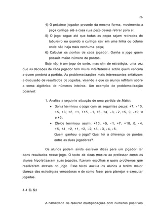 4) O próximo jogador procede da mesma forma, movimenta a
peça curinga até a casa cuja peça deseja retirar para si;
5) O jogo segue até que todas as peças sejam retiradas do
tabuleiro ou quando o curinga cair em uma linha ou coluna
onde não haja mais nenhuma peça;
6) Calcular os pontos de cada jogador. Ganha o jogo quem
possuir maior número de pontos.
Este não é um jogo de sorte, mas sim de estratégia, uma vez
que as decisões de cada jogador têm muita interferência sobre quem vencerá
e quem perderá a partida. As problematizações mais interessantes enfatizam
a discussão de resultados de jogadas, visando a que os alunos reflitam sobre
a soma algébrica de números inteiros. Um exemplo de problematização
possível:
1. Analise a seguinte situação de uma partida de Matix :
• Sonia terminou o jogo com as seguintes peças: +7, - 10,
+5, +3, +8, +1, +15, - 1, +6, +4, - 3, - 2, +5, 0, - 10, 0
e +3.
• Cleide terminou assim: +10, +5, - 1, +7, +10, 0, - 4,
+5, +4, +2, +1, +2, - 2, +8, - 3, - 4, - 5.
Quem ganhou o jogo? Qual foi a diferença de pontos
entre as duas jogadoras?
Os alunos podem ainda escrever dicas para um jogador ter
bons resultados nesse jogo. O texto de dicas mostra ao professor como os
alunos hipotetizaram suas jogadas, fizeram escolhas e quais problemas que
resolveram através do jogo. Esse texto auxilia os alunos a terem maior
clareza das estratégias vencedoras e de como fazer para planejar e executar
jogadas.
4.4 EU SEI!
A habilidade de realizar multiplicações com números positivos
26
 