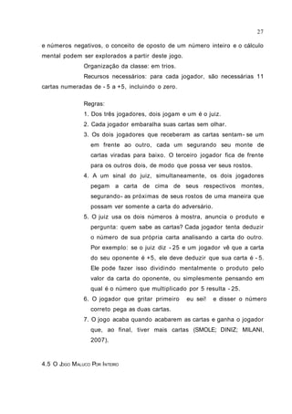 e números negativos, o conceito de oposto de um número inteiro e o cálculo
mental podem ser explorados a partir deste jogo.
Organização da classe: em trios.
Recursos necessários: para cada jogador, são necessárias 11
cartas numeradas de - 5 a +5, incluindo o zero.
Regras:
1. Dos três jogadores, dois jogam e um é o juiz.
2. Cada jogador embaralha suas cartas sem olhar.
3. Os dois jogadores que receberam as cartas sentam- se um
em frente ao outro, cada um segurando seu monte de
cartas viradas para baixo. O terceiro jogador fica de frente
para os outros dois, de modo que possa ver seus rostos.
4. A um sinal do juiz, simultaneamente, os dois jogadores
pegam a carta de cima de seus respectivos montes,
segurando- as próximas de seus rostos de uma maneira que
possam ver somente a carta do adversário.
5. O juiz usa os dois números à mostra, anuncia o produto e
pergunta: quem sabe as cartas? Cada jogador tenta deduzir
o número de sua própria carta analisando a carta do outro.
Por exemplo: se o juiz diz - 25 e um jogador vê que a carta
do seu oponente é +5, ele deve deduzir que sua carta é - 5.
Ele pode fazer isso dividindo mentalmente o produto pelo
valor da carta do oponente, ou simplesmente pensando em
qual é o número que multiplicado por 5 resulta - 25.
6. O jogador que gritar primeiro eu sei! e disser o número
correto pega as duas cartas.
7. O jogo acaba quando acabarem as cartas e ganha o jogador
que, ao final, tiver mais cartas (SMOLE; DINIZ; MILANI,
2007).
4.5 O JOGO MALUCO POR INTEIRO
27
 