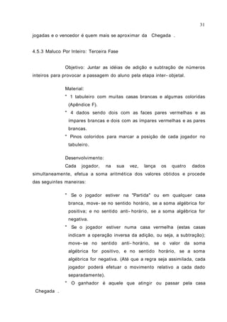 jogadas e o vencedor é quem mais se aproximar da Chegada .
4.5.3 Maluco Por Inteiro: Terceira Fase
Objetivo: Juntar as idéias de adição e subtração de números
inteiros para provocar a passagem do aluno pela etapa inter- objetal.
Material:
" 1 tabuleiro com muitas casas brancas e algumas coloridas
(Apêndice F).
" 4 dados sendo dois com as faces pares vermelhas e as
ímpares brancas e dois com as ímpares vermelhas e as pares
brancas.
" Pinos coloridos para marcar a posição de cada jogador no
tabuleiro.
Desenvolvimento:
Cada jogador, na sua vez, lança os quatro dados
simultaneamente, efetua a soma aritmética dos valores obtidos e procede
das seguintes maneiras:
" Se o jogador estiver na "Partida" ou em qualquer casa
branca, move- se no sentido horário, se a soma algébrica for
positiva; e no sentido anti- horário, se a soma algébrica for
negativa.
" Se o jogador estiver numa casa vermelha (estas casas
indicam a operação inversa da adição, ou seja, a subtração);
move- se no sentido anti- horário, se o valor da soma
algébrica for positivo, e no sentido horário, se a soma
algébrica for negativa. (Até que a regra seja assimilada, cada
jogador poderá efetuar o movimento relativo a cada dado
separadamente).
" O ganhador é aquele que atingir ou passar pela casa
Chegada .
31
 